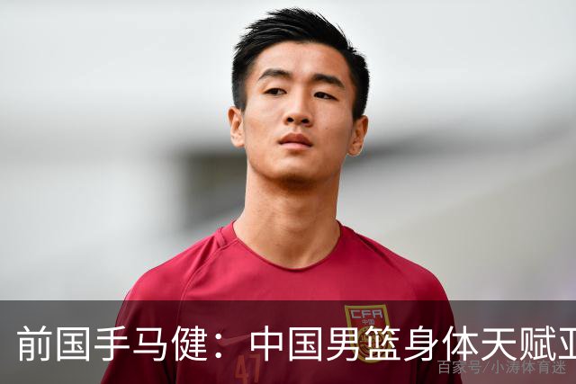 前国手马健：中国男篮身体天赋亚洲断层领先！想重返巅峰易如反掌